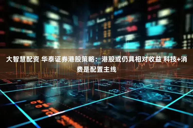 大智慧配资 华泰证券港股策略：港股或仍具相对收益 科技+消费是配置主线