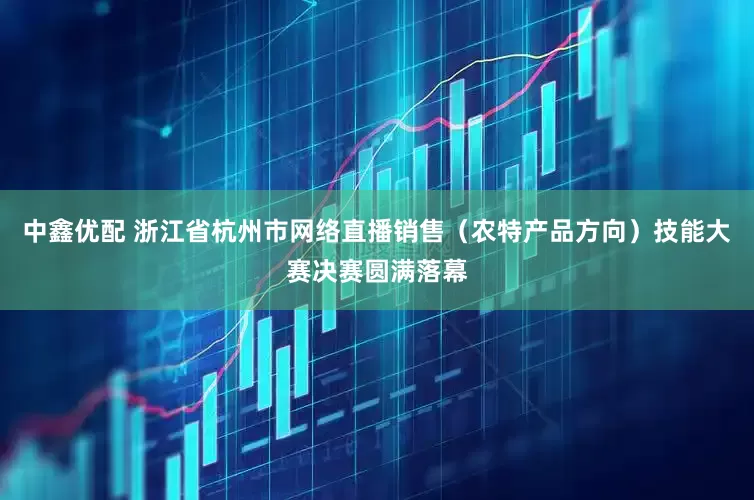 中鑫优配 浙江省杭州市网络直播销售（农特产品方向）技能大赛决赛圆满落幕