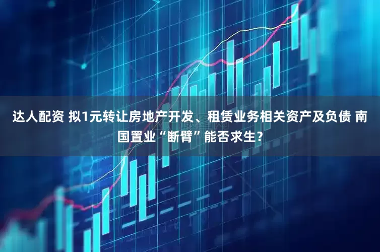 达人配资 拟1元转让房地产开发、租赁业务相关资产及负债 南国置业“断臂”能否求生？