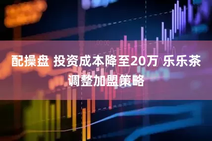 配操盘 投资成本降至20万 乐乐茶调整加盟策略