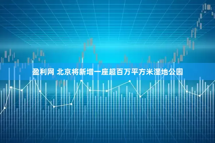 盈利网 北京将新增一座超百万平方米湿地公园