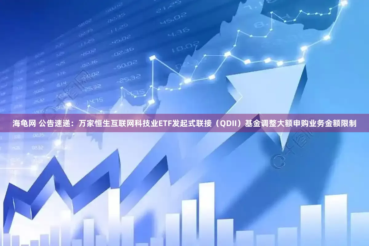 海龟网 公告速递：万家恒生互联网科技业ETF发起式联接（QDII）基金调整大额申购业务金额限制