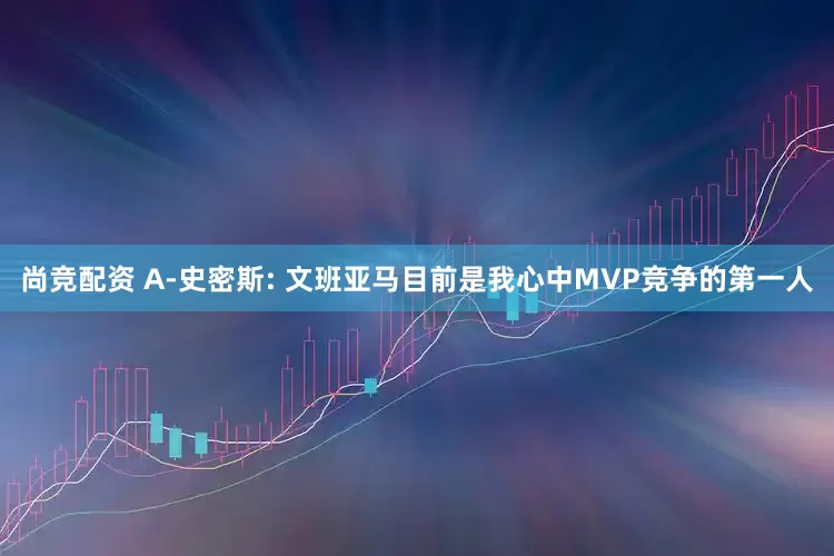 尚竞配资 A-史密斯: 文班亚马目前是我心中MVP竞争的第一人