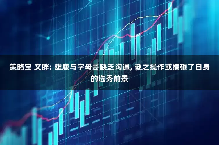 策略宝 文胖: 雄鹿与字母哥缺乏沟通, 谜之操作或搞砸了自身的选秀前景