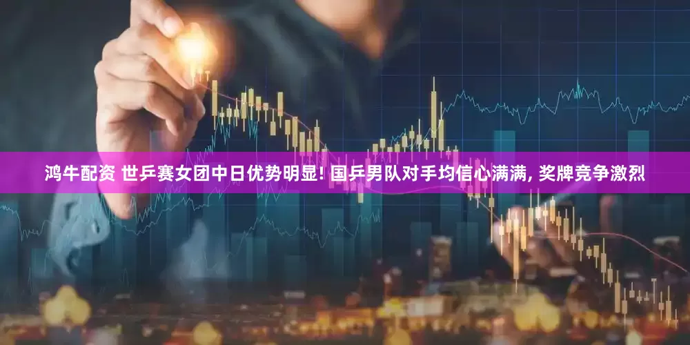 鸿牛配资 世乒赛女团中日优势明显! 国乒男队对手均信心满满, 奖牌竞争激烈