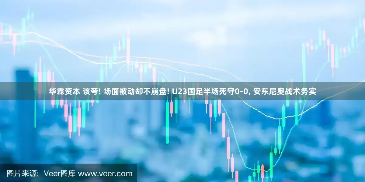 华霖资本 该夸! 场面被动却不崩盘! U23国足半场死守0-0, 安东尼奥战术务实